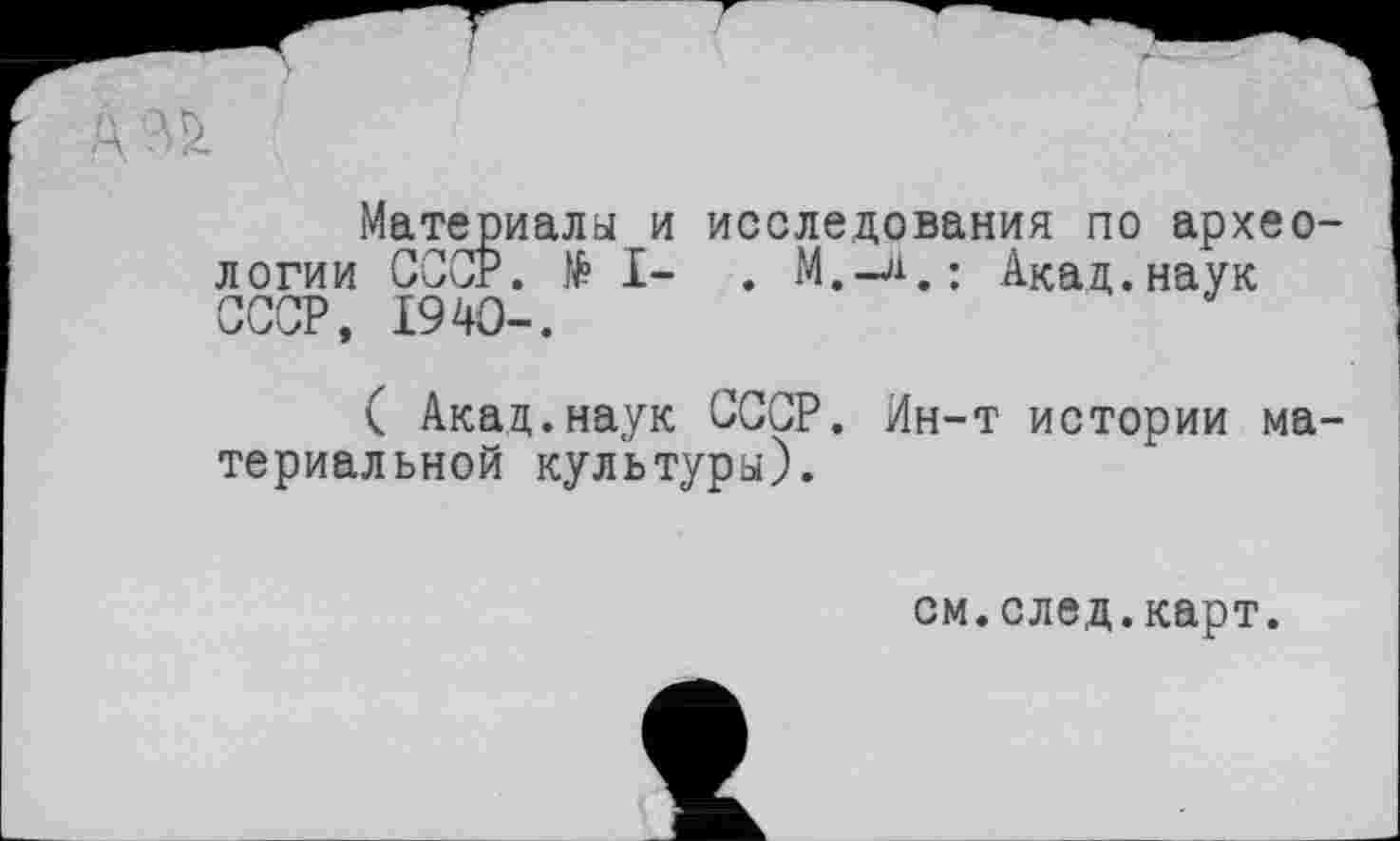 ﻿Материала и исследования по археологии СООР. № I- . M.-ji.: Акад.наук СССР, I94O-.
( Акад.наук СССР. Ин-т истории материальной культура).
см.след.карт.